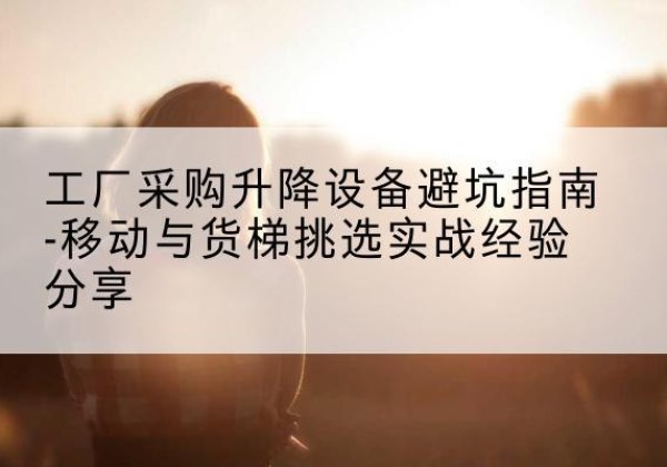 资源移动式升降机怎么选-工厂采购升降设备避坑指南-移动与货梯挑选实战经验分享