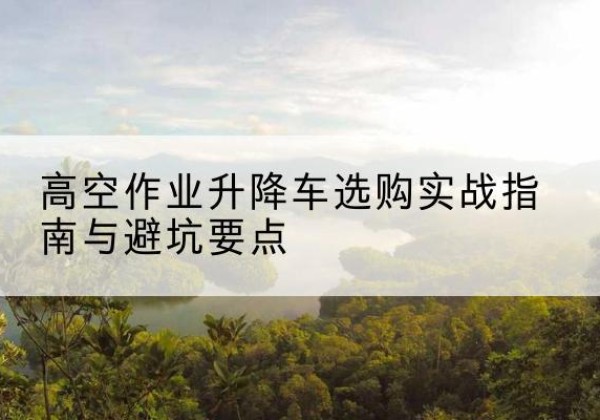 资源升降车怎么选-高空作业升降车选购实战指南与避坑要点
