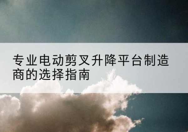 资源电动剪叉升降平台厂家-专业电动剪叉升降平台制造商的选择指南